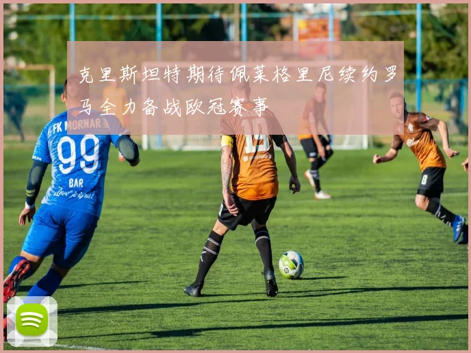 克里斯坦特期待佩莱格里尼续约罗马全力备战欧冠赛事