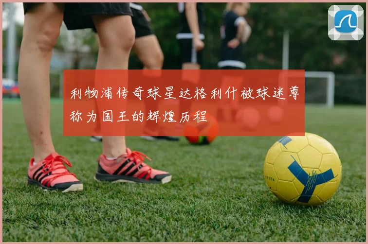 利物浦传奇球星达格利什被球迷尊称为国王的辉煌历程