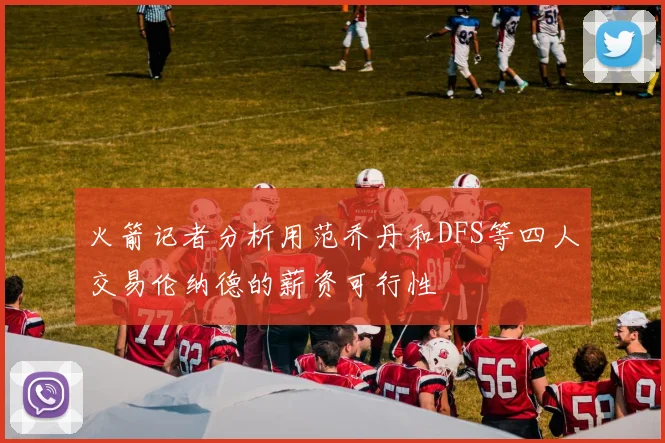 火箭记者分析用范乔丹和DFS等四人交易伦纳德的薪资可行性