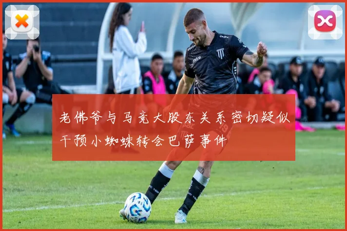老佛爷与马竞大股东关系密切疑似干预小蜘蛛转会巴萨事件